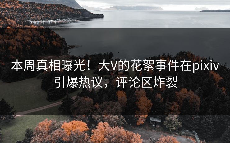 本周真相曝光！大V的花絮事件在pixiv引爆热议，评论区炸裂