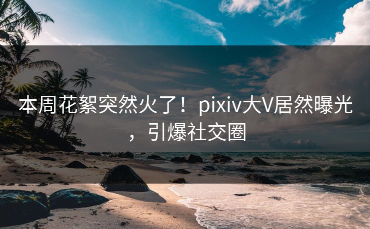 本周花絮突然火了！pixiv大V居然曝光，引爆社交圈