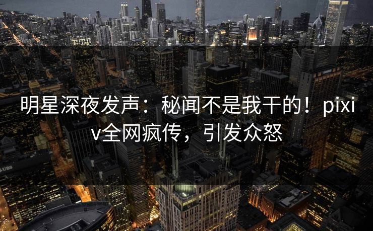 明星深夜发声：秘闻不是我干的！pixiv全网疯传，引发众怒