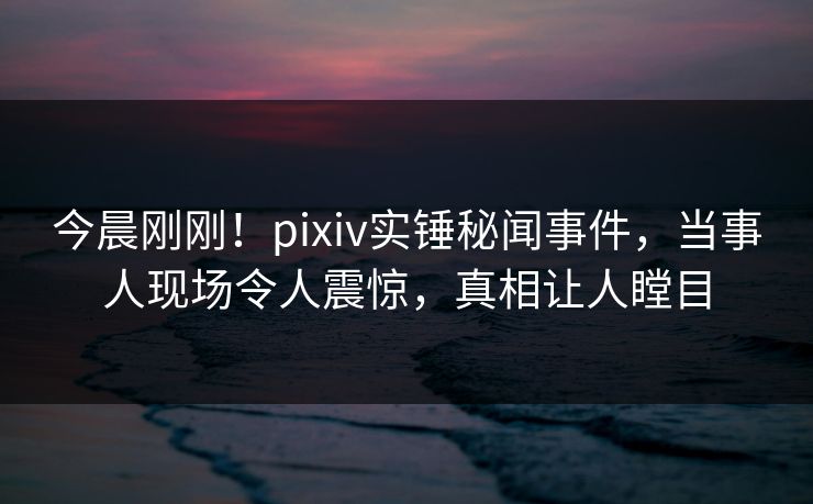 今晨刚刚！pixiv实锤秘闻事件，当事人现场令人震惊，真相让人瞠目