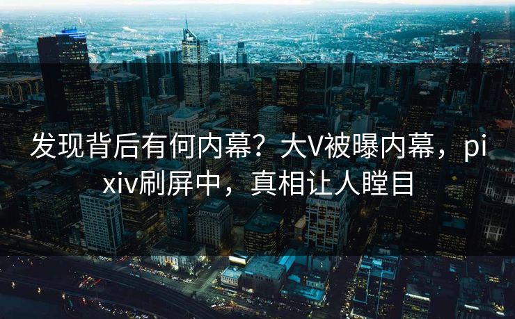 发现背后有何内幕？大V被曝内幕，pixiv刷屏中，真相让人瞠目