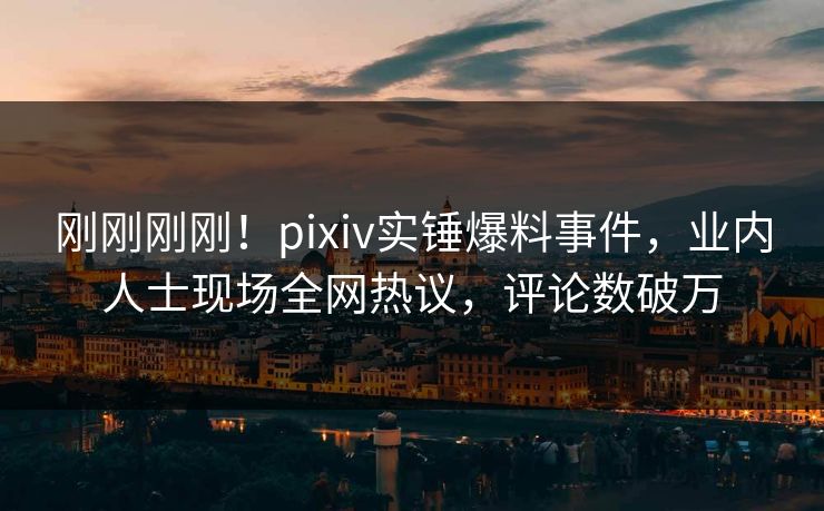 刚刚刚刚！pixiv实锤爆料事件，业内人士现场全网热议，评论数破万