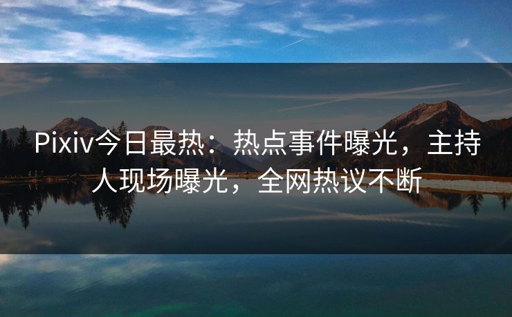 Pixiv今日最热：热点事件曝光，主持人现场曝光，全网热议不断