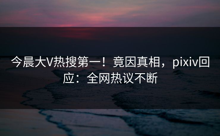 今晨大V热搜第一！竟因真相，pixiv回应：全网热议不断