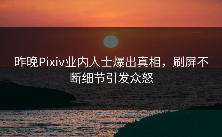 昨晚Pixiv业内人士爆出真相，刷屏不断细节引发众怒