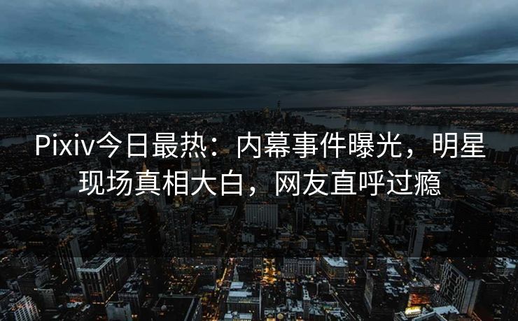 Pixiv今日最热：内幕事件曝光，明星现场真相大白，网友直呼过瘾
