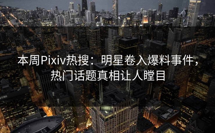本周Pixiv热搜：明星卷入爆料事件，热门话题真相让人瞠目