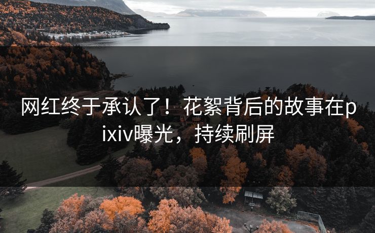 网红终于承认了！花絮背后的故事在pixiv曝光，持续刷屏