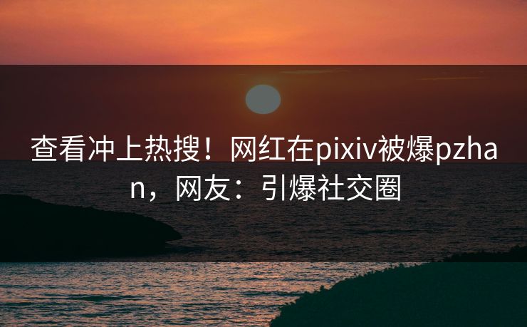 查看冲上热搜！网红在pixiv被爆pzhan，网友：引爆社交圈