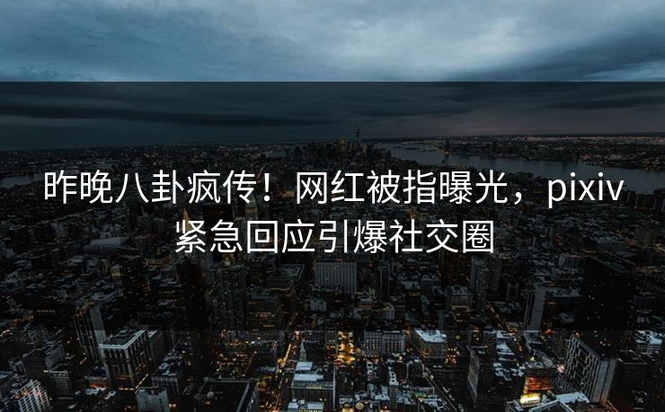 昨晚八卦疯传！网红被指曝光，pixiv紧急回应引爆社交圈