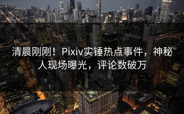 清晨刚刚！Pixiv实锤热点事件，神秘人现场曝光，评论数破万