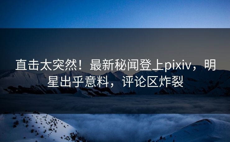 直击太突然！最新秘闻登上pixiv，明星出乎意料，评论区炸裂