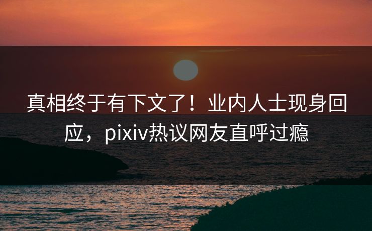 真相终于有下文了！业内人士现身回应，pixiv热议网友直呼过瘾