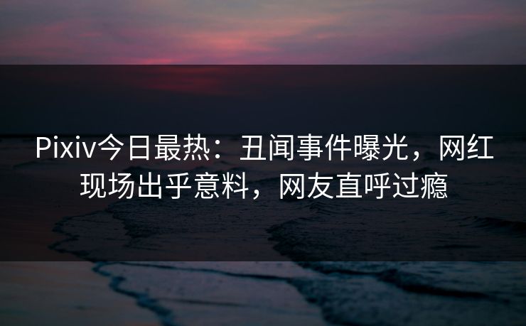 Pixiv今日最热：丑闻事件曝光，网红现场出乎意料，网友直呼过瘾