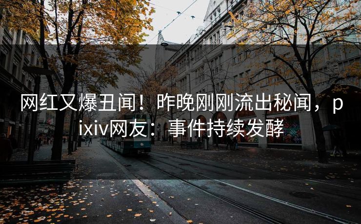 网红又爆丑闻！昨晚刚刚流出秘闻，pixiv网友：事件持续发酵