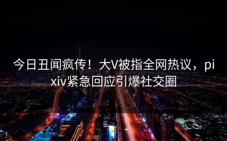 今日丑闻疯传！大V被指全网热议，pixiv紧急回应引爆社交圈