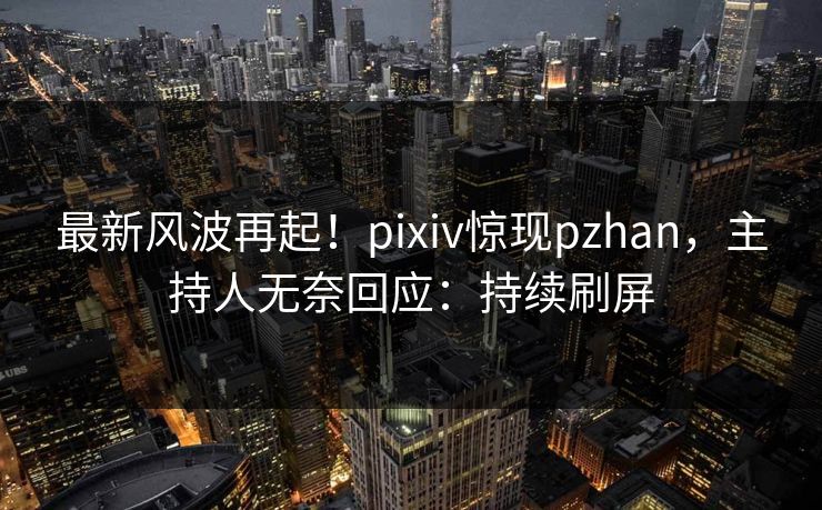 最新风波再起！pixiv惊现pzhan，主持人无奈回应：持续刷屏