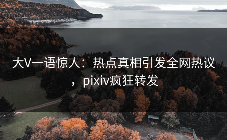 大V一语惊人：热点真相引发全网热议，pixiv疯狂转发
