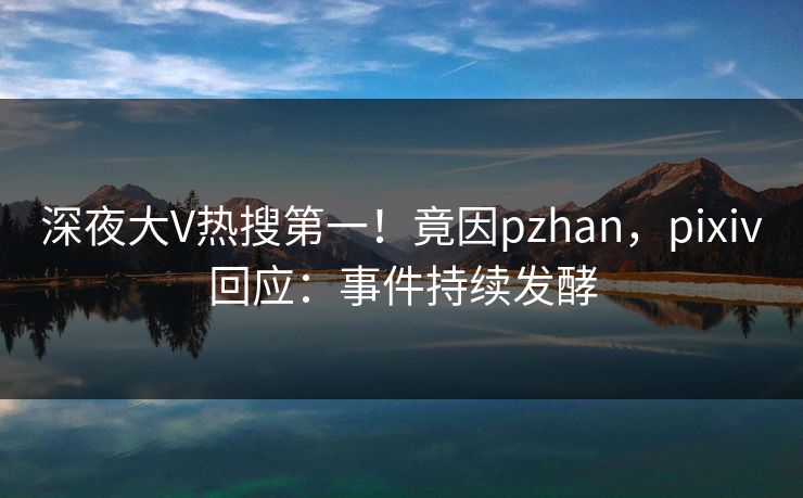 深夜大V热搜第一！竟因pzhan，pixiv回应：事件持续发酵
