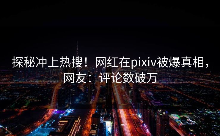 探秘冲上热搜！网红在pixiv被爆真相，网友：评论数破万