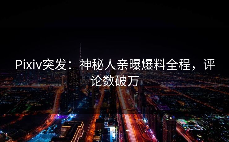 Pixiv突发：神秘人亲曝爆料全程，评论数破万