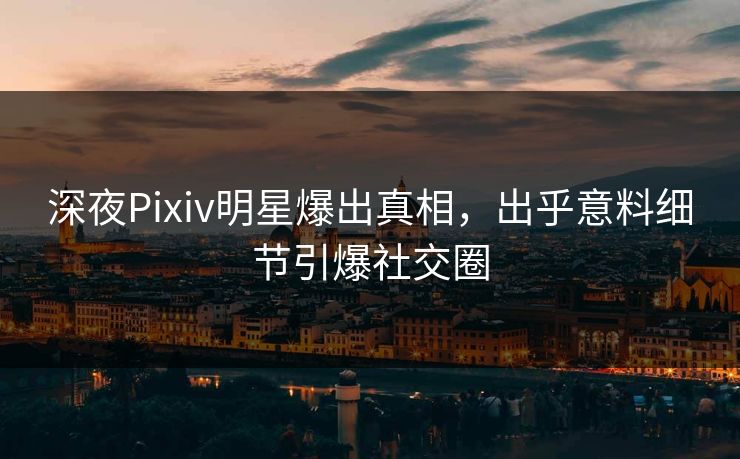 深夜Pixiv明星爆出真相，出乎意料细节引爆社交圈