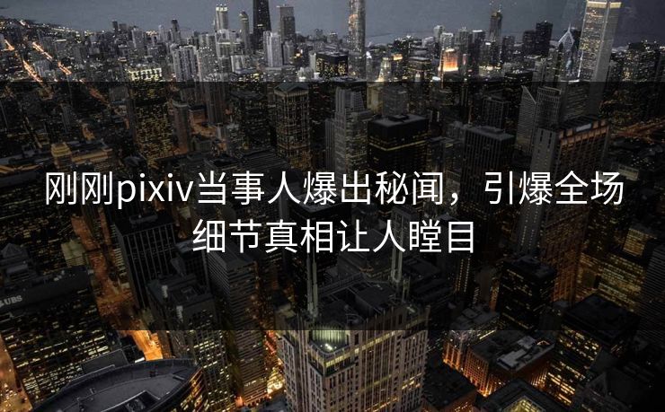 刚刚pixiv当事人爆出秘闻，引爆全场细节真相让人瞠目
