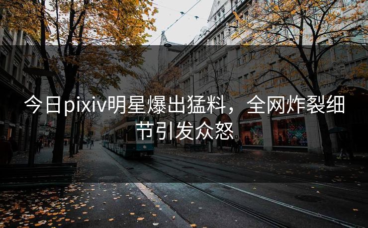 今日pixiv明星爆出猛料，全网炸裂细节引发众怒