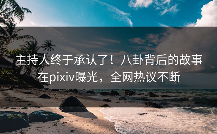 主持人终于承认了！八卦背后的故事在pixiv曝光，全网热议不断