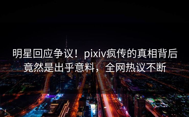 明星回应争议！pixiv疯传的真相背后竟然是出乎意料，全网热议不断