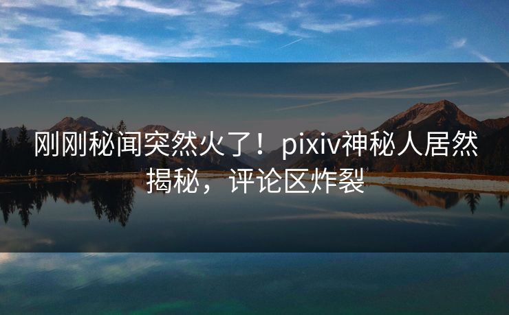刚刚秘闻突然火了！pixiv神秘人居然揭秘，评论区炸裂