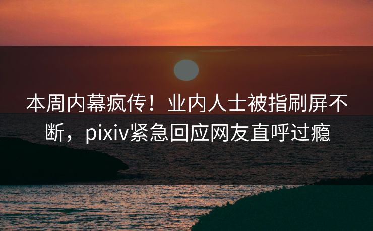 本周内幕疯传！业内人士被指刷屏不断，pixiv紧急回应网友直呼过瘾