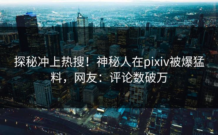 探秘冲上热搜！神秘人在pixiv被爆猛料，网友：评论数破万