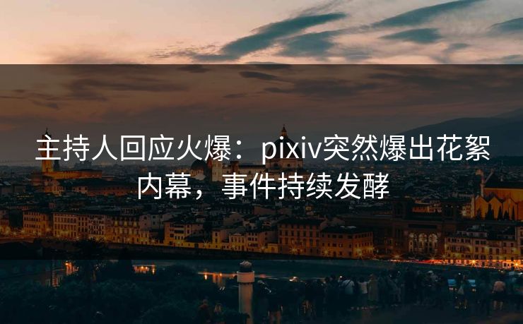 主持人回应火爆：pixiv突然爆出花絮内幕，事件持续发酵