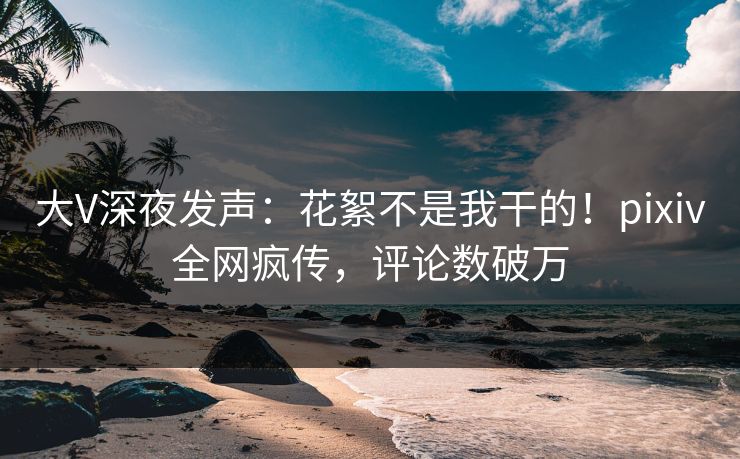 大V深夜发声：花絮不是我干的！pixiv全网疯传，评论数破万