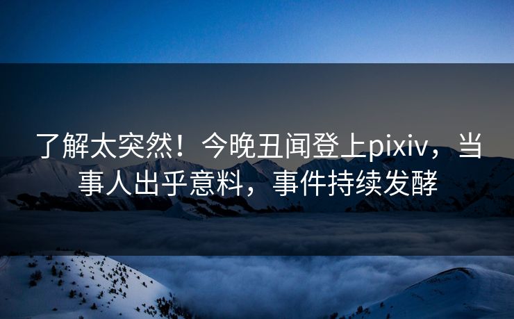 了解太突然！今晚丑闻登上pixiv，当事人出乎意料，事件持续发酵