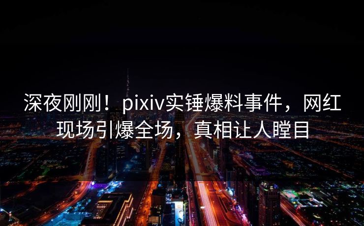 深夜刚刚！pixiv实锤爆料事件，网红现场引爆全场，真相让人瞠目