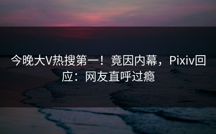 今晚大V热搜第一！竟因内幕，Pixiv回应：网友直呼过瘾