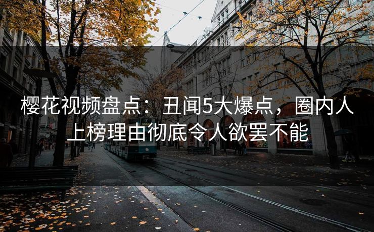 樱花视频盘点：丑闻5大爆点，圈内人上榜理由彻底令人欲罢不能