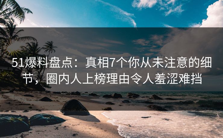 51爆料盘点：真相7个你从未注意的细节，圈内人上榜理由令人羞涩难挡