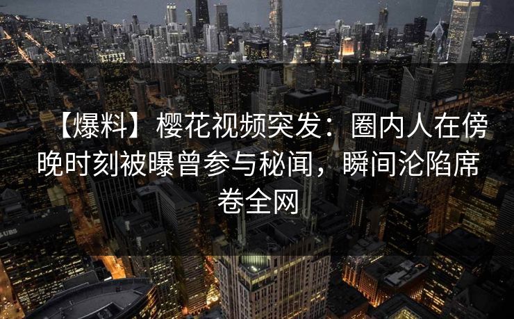 【爆料】樱花视频突发：圈内人在傍晚时刻被曝曾参与秘闻，瞬间沦陷席卷全网