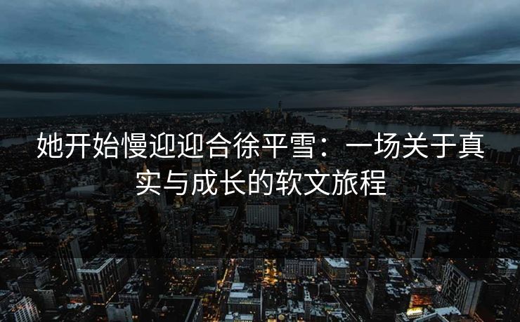 她开始慢迎迎合徐平雪：一场关于真实与成长的软文旅程