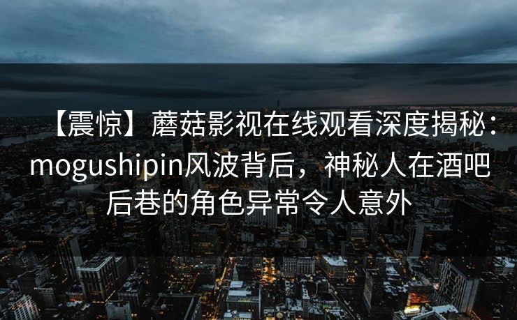 【震惊】蘑菇影视在线观看深度揭秘:mogushipin风波背后,神秘人在酒吧后巷的角色异常令人意外 【震惊】蘑菇影视在线观看深度揭秘:mogushipin风波背后,神秘人在酒吧后巷的角色异常令人意外