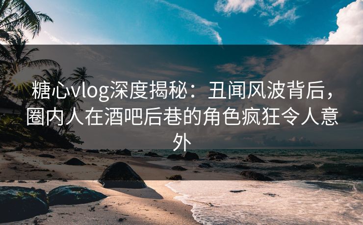 糖心vlog深度揭秘：丑闻风波背后，圈内人在酒吧后巷的角色疯狂令人意外