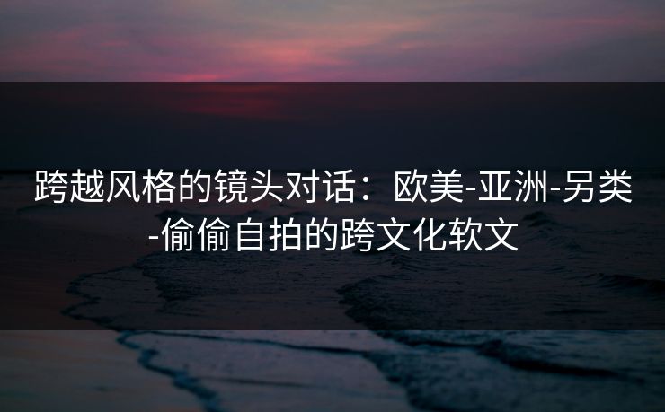 跨越风格的镜头对话：欧美-亚洲-另类-偷偷自拍的跨文化软文