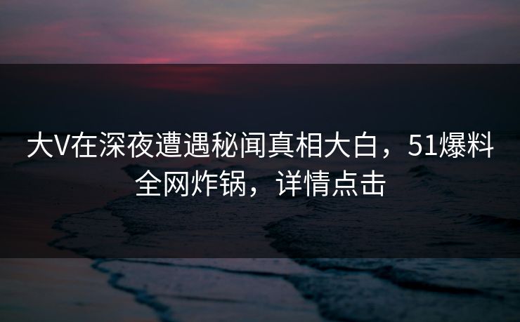 大V在深夜遭遇秘闻真相大白，51爆料全网炸锅，详情点击
