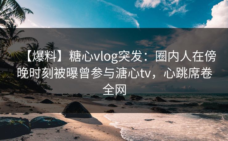 【爆料】糖心vlog突发：圈内人在傍晚时刻被曝曾参与溏心tv，心跳席卷全网