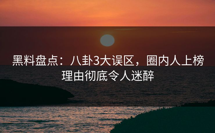 黑料盘点：八卦3大误区，圈内人上榜理由彻底令人迷醉