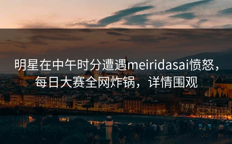 明星在中午时分遭遇meiridasai愤怒，每日大赛全网炸锅，详情围观