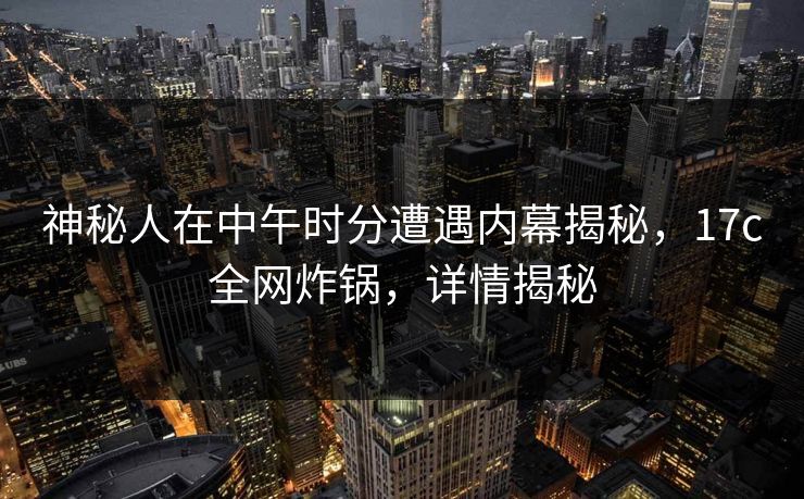 神秘人在中午时分遭遇内幕揭秘，17c全网炸锅，详情揭秘